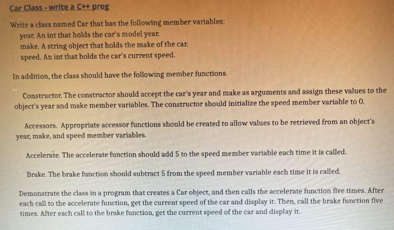 Car Class -write a C++ prog
Write a class named Car that has the following member variables:
year. An int that holds the car's model year.
make. A string object that holds the make of the car.
speed. An int that holds the car's current speed.
In addition, the class should have the following member functions.
Constructor. The constructor should accept the car's year and make as arguments and assign these values to the
object's year and make member variables. The constructor should initialize the speed member variable to 0.
Accessors. Appropriate accessor functions should be created to allow values to be retrieved from an object's
year, make, and speed member variables.
Accelerate. The accelerate function should add 5 to the speed member variable each time it is called.
Brake. The brake function should subtract 5 from the speed member variable each time it is called.
Demonstrate the class in a program that creates a Car object, and then calls the accelerate function five times. After
each call to the accelerate function, get the current speed of the car and display it. Then, call the brake function five
times. After each call to the brake function, get the current speed of the car and display it.

