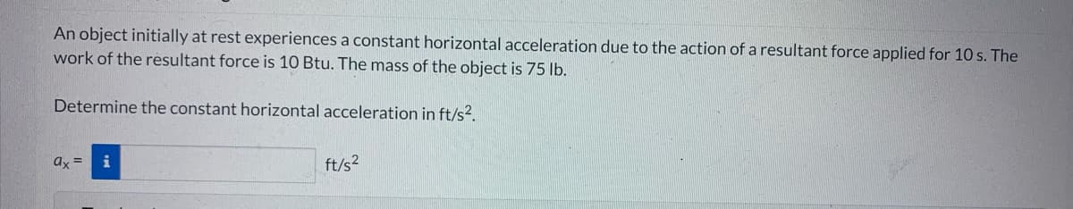 An object initially at rest experiences a constant horizontal acceleration due to the action of a resultant force applied for 10 s. The
work of the resultant force is 10 Btu. The mass of the object is 75 lb.
Determine the constant horizontal acceleration in ft/s².
ax= i
ft/s²