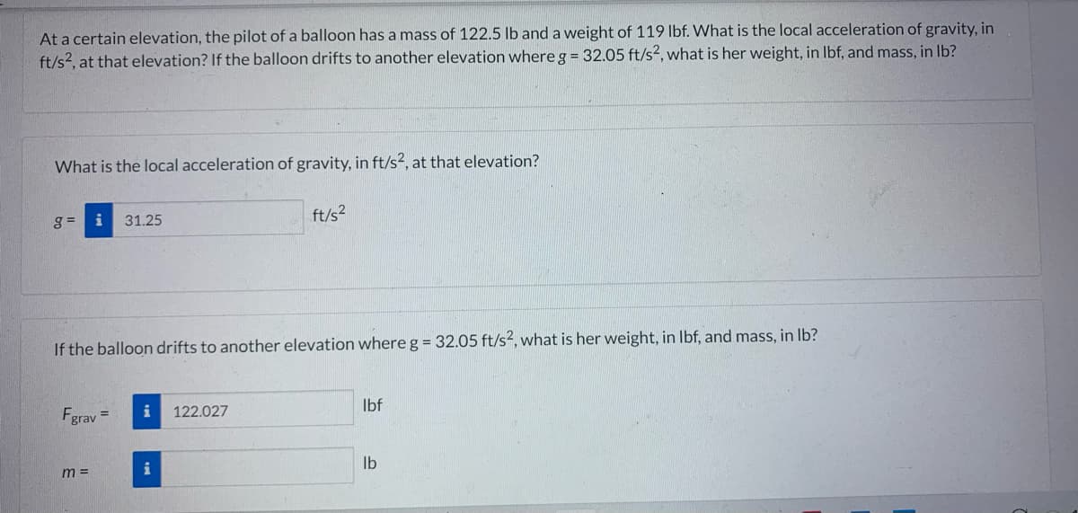 At a certain elevation, the pilot of a balloon has a mass of 122.5 lb and a weight of 119 lbf. What is the local acceleration of gravity, in
ft/s², at that elevation? If the balloon drifts to another elevation where g = 32.05 ft/s², what is her weight, in lbf, and mass, in lb?
What is the local acceleration of gravity, in ft/s², at that elevation?
g= i 31.25
If the balloon drifts to another elevation where g = 32.05 ft/s², what is her weight, in lbf, and mass, in lb?
Fgrav =
m =
i
i
ft/s²
122.027
lbf
lb