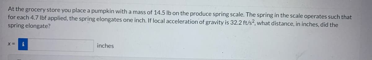 At the grocery store you place a pumpkin with a mass of 14.5 lb on the produce spring scale. The spring in the scale operates such that
for each 4.7 lbf applied, the spring elongates one inch. If local acceleration of gravity is 32.2 ft/s², what distance, in inches, did the
spring elongate?
X =
inches