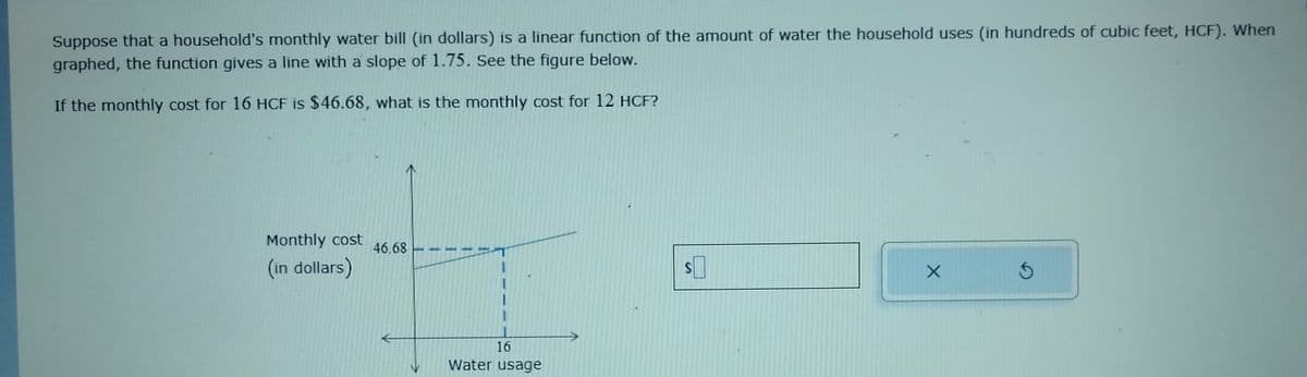 Suppose that a household's monthly water bill (in dollars) is a linear function of the amount of water the household uses (in hundreds of cubic feet, HCF). When
graphed, the function gives a line with a slope of 1.75. See the figure below.
If the monthly cost for 16 HCF is $46.68, what is
Monthly cost
(in dollars)
46.68
the monthly cost for 12 HCF?
1
1
1
16
Water usage
X
S