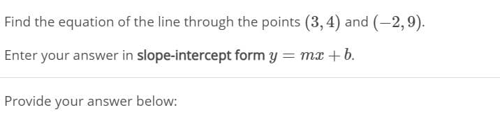 Find the equation of the line through the points (3, 4) and (-2,9).
Enter your answer in slope-intercept form y = mx +b.
Provide your answer below:
