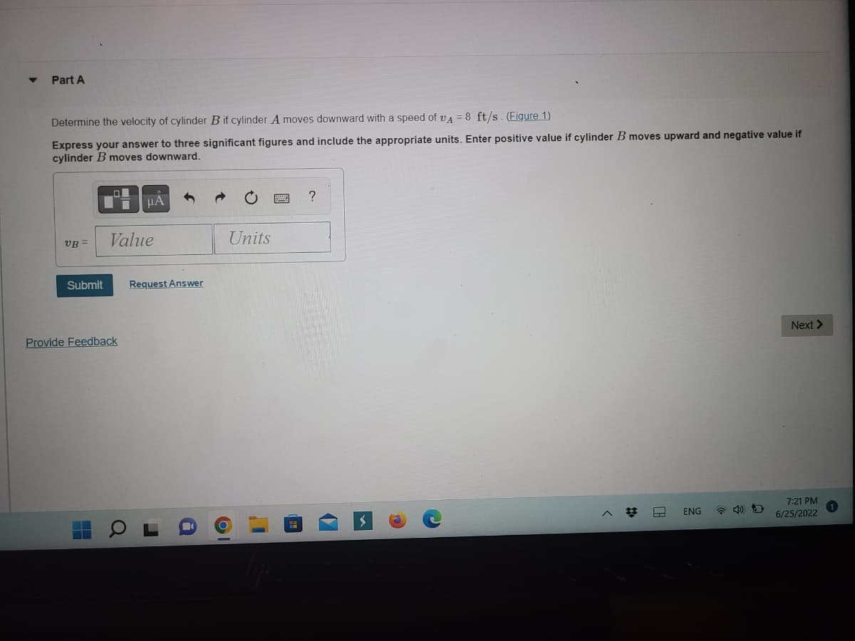 ▼
Part A
Determine the velocity of cylinder B if cylinder A moves downward with a speed of A = 8 ft/s. (Figure 1)
Express your answer to three significant figures and include the appropriate units. Enter positive value if cylinder B moves upward and negative value if
cylinder B moves downward.
UB=
Value
Submit Request Answer
Provide Feedback
I
μA
O
J
Units
O
?
V
^ #
ENG
Next >
7:21 PM
6/25/2022