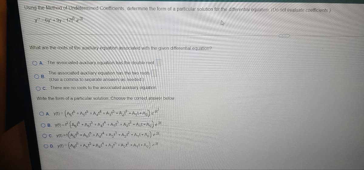 Using the Method of Undetermined Coefficients, determine the form of a particular solution for the differential equation. (Do not evaluate coefficients.)
y"-6y +9y= 171° e3t
What are the roots of the auxiliary equation associated with the given differential equation?
O A
The associated auxiliary equation has the double root
The associated auxiliary equation has the two roots
O B.
(Use a comma to separate answers as needed.)
O C. There are no roots to the associated auxiliary equation.
Write the form of a particular solution. Choose the correct answer below.
O A. y() = (Agt° + Agto +A,tt +A, + A,P +Aql+^,) eot
O B. y(t)= (Ag + Agf° + Agt* + Agf° +A,f +A¡l+Ao] e
O C. y(t) = 1
OD. y()= (Ag + Agt° + Agt* +Agt° + A,tP A,t+Ao] e3l
