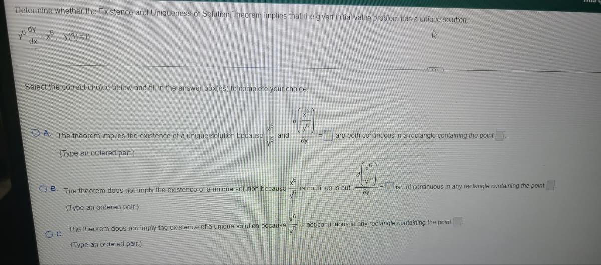 Determine whether the Existence and Uniqueness of Solution Theorem implies that the given ihitial value problem has a unique solution.
dy
y6
dx
Select the corect choice below and fill in the answer box(es) to complete your choice
A. The theorem implies the existence of a unique solution because
and
are both continuous in a rectangle containing the point
dy
(Type an ordered pair.)
O B. The theorem does not imply the existence of a unique solution because
is continuous but
is not continuous in any rectangle containing the point
ay
(Type an ordered pair)
The theorem does not imAply the existence of a unique solution because IS not continuous in any reclangle containing the point
(Type an ordered pair)
