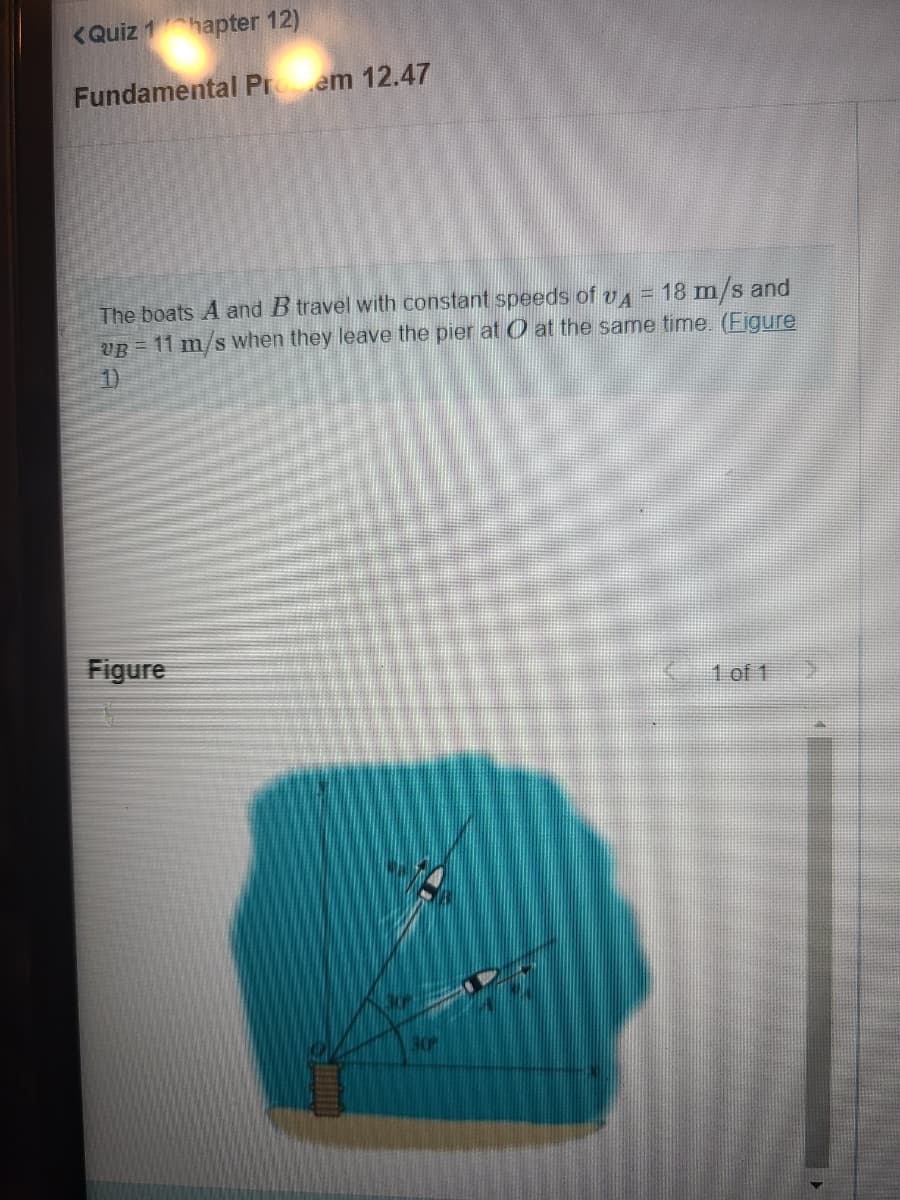 <Quiz 1hapter 12)
Fundamental Protem 12.47
The boats A and B travel with constant speeds of v4 = 18 m/s and
VB = 11 m/s when they leave the pier at at the same time. (Figure
1)
Figure
30P
1 of 1