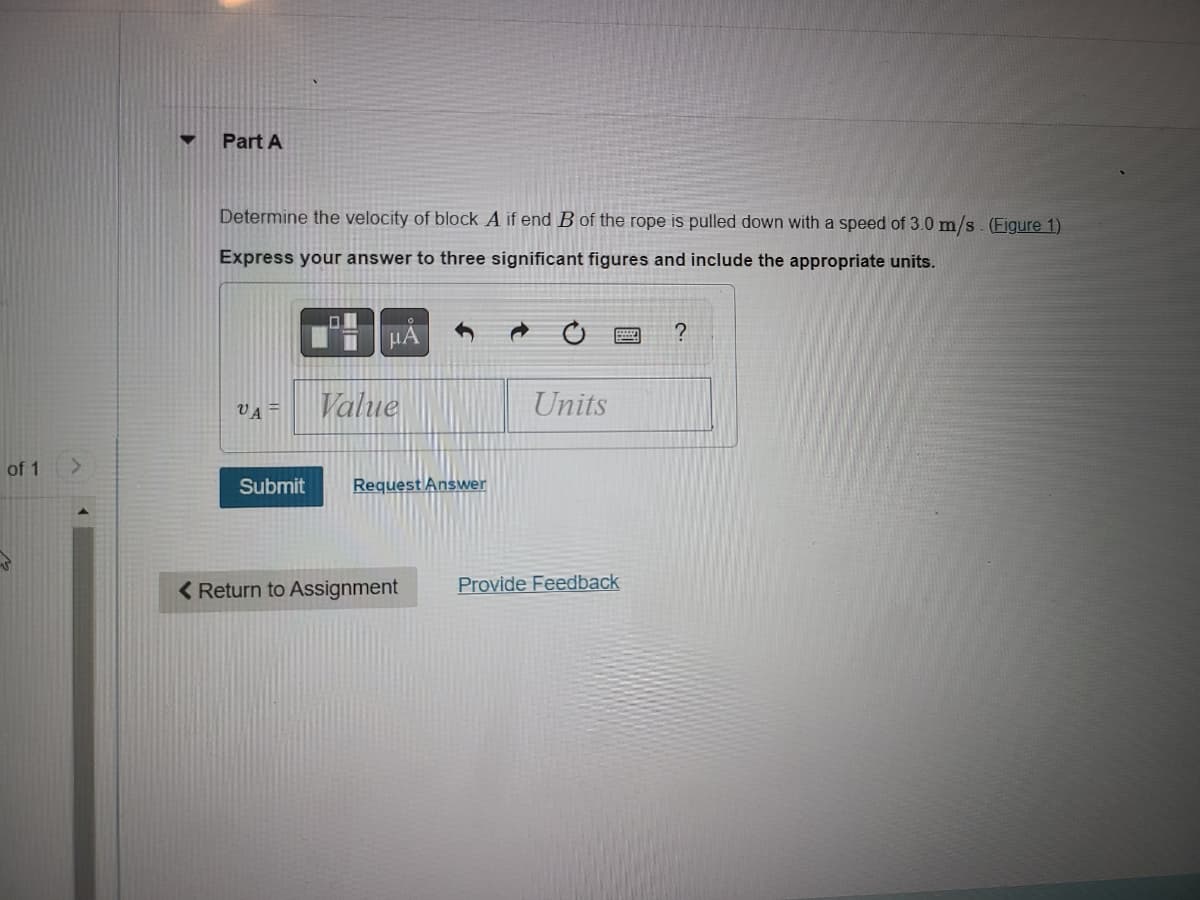 of 1
>
Part A
Determine the velocity of block A if end B of the rope is pulled down with a speed of 3.0 m/s. (Figure 1)
Express your answer to three significant figures and include the appropriate units.
VA
01
μĂ
Value
Submit Request Answer
< Return to Assignment
Units
Provide Feedback
?