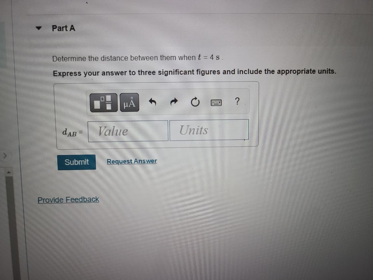 Part A
Determine the distance between them when t = 4 s.
Express your answer to three significant figures and include the appropriate units.
dAB =
Submit
μÃ
Value
Provide Feedback
Request Answer
Units
1924
?