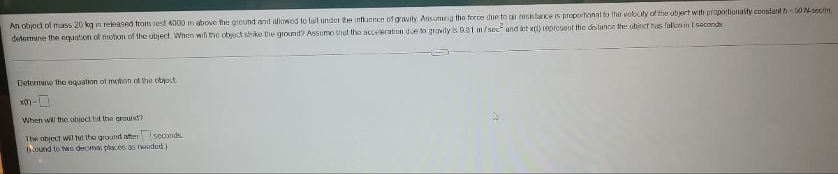 An object of mass 20 kg is released from rest 4000 m above the ground and allowed to fall under the influence of gravily. Assuming the force due to air resistance is proportional to the velocity of the object with proportionality constantb-50 N-sec/m,
determine the oquation of motion of the object When will the object strike the ground? Assume that the acceleration due to gravity is 9.81 m/sec and let x(1) represent the distance the object has fallon in t seconds.
Determine the equation of motion of the object.
x(t) =
When will the object hit the ground?
The object will hit the ground after seconds
(Round to two decimal places as neoded.)
