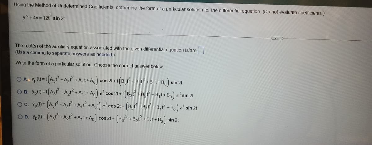Using the Method of Undetermined Coefficients, determine the form of a particular solution for the differential equation. (Do not evaluate coefficients.)
y" + 4y = 12t° sin 2t
The root(s) of the auxiliary equation associated with the given differential equation is/are.
(Use a comma to separate answers as needed.)
Write the form of a particular solution. Choose the correct answer below.
O A. Yp(1)-t(Agt + A, + A,t+ A cos 2t + t (B,t° + Byt + B,t+B,) sin 2t
OB. Y,()=tA,t+A,² +A,t+Ao) e'cos 21 + t|
t(B,t-B,+B, t+ Bo) e' sin 2t
OC. Y,()= (A,t + A,t° +A,P +Agt) e'cos 2t + (B,1 , B,+ B,² + B,) e' sin 2t
OD. Yp(0= (A,° + A, +A,t+As)
(B, +B,P + B,1+ Bo) sin 21
cos 21 +
