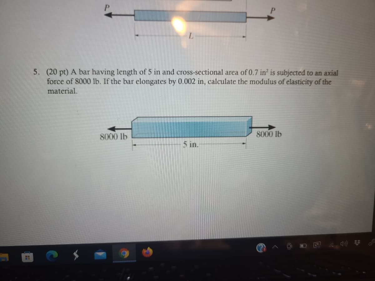5. (20 pt) A bar having length of 5 in and cross-sectional area of 0.7 in? is subjected to an axial
force of 8000 1lb. If the bar elongates by 0.002 in, calculate the modulus of elasticity of the
material.
8000 lb
8000 lb
5 in.
)) *

