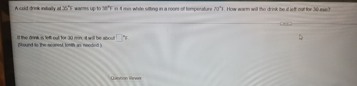 A cold drink initially at 35°F warms up to 38°F in 4 min while sitting in a room of temperature 70°F. How warm will the drink be if left out for 30 min?
If the drink is left out for 30 min, it will be about °F.
(Round to the nearest tenth as needed.)
Question Viewer
