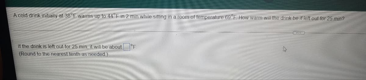 A cold drink initially at 38°F warms up to 44°F in 2 min while sitting in a room of temperature 69°F. How warm will the drink be if left out for 25 min?
If the drink is left out for 25 min, it will be about °F.
(Round to the nearest tenth as needed.)
