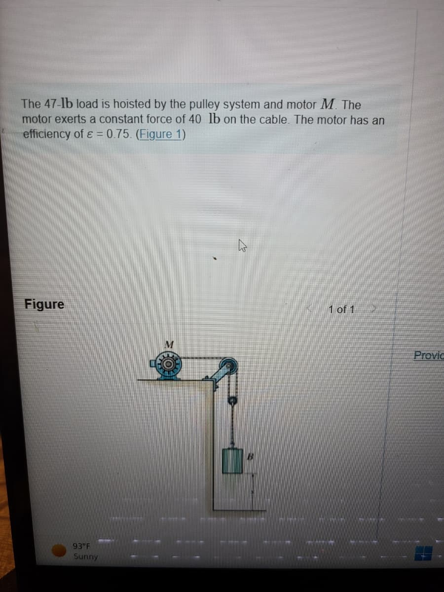 The 47-lb load is hoisted by the pulley system and motor M. The
motor exerts a constant force of 40 lb on the cable. The motor has an
efficiency of ε = 0.75. (Figure 1)
Figure
93°F
Sunny
1 of 1
Provic
iet