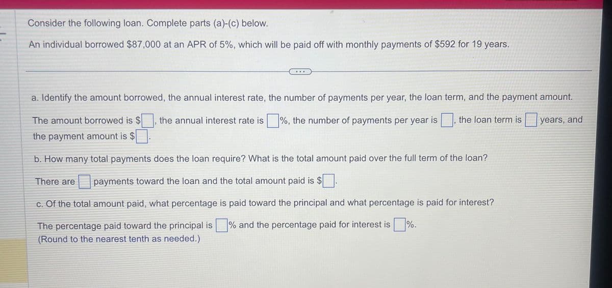 Consider the following loan. Complete parts (a)-(c) below.
An individual borrowed $87,000 at an APR of 5%, which will be paid off with monthly payments of $592 for 19 years.
...
a. Identify the amount borrowed, the annual interest rate, the number of payments per year, the loan term, and the payment amount.
The amount borrowed is $ the annual interest rate is%, the number of payments per year is the loan term is
the payment amount is $
There are
1
b. How many total payments does the loan require? What is the total amount paid over the full term of the loan?
payments toward the loan and the total amount paid is $.
c. Of the total amount paid, what percentage is paid toward the principal and what percentage is paid for interest?
The percentage paid toward the principal is% and the percentage paid for interest is%.
(Round to the nearest tenth as needed.)
years, and