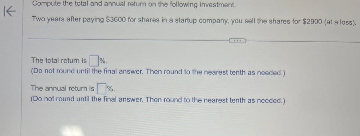 K
Compute the total and annual return on the following investment.
Two years after paying $3600 for shares in a startup company, you sell the shares for $2900 (at a loss).
The total return is%.
(Do not round until the final answer. Then round to the nearest tenth as needed.)
The annual return is %.
(Do not round until the final answer. Then round to the nearest tenth as needed.)