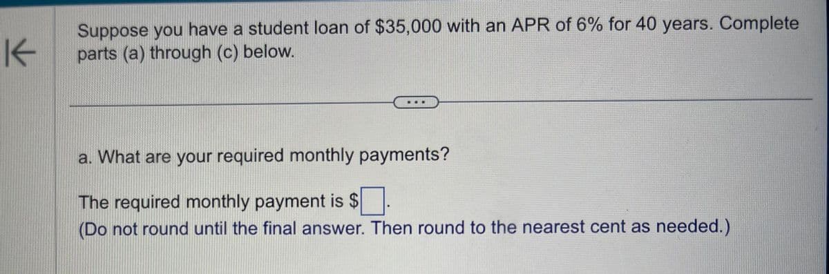 K
Suppose you have a student loan of $35,000 with an APR of 6% for 40 years. Complete
parts (a) through (c) below.
a. What are your required monthly payments?
The required monthly payment is $
(Do not round until the final answer. Then round to the nearest cent as needed.)