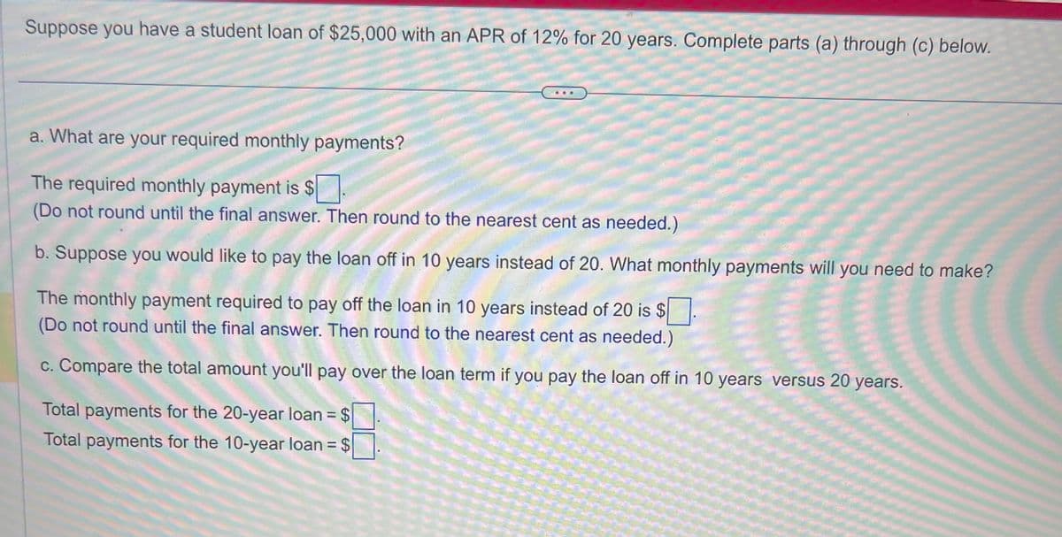 Suppose you have a student loan of $25,000 with an APR of 12% for 20 years. Complete parts (a) through (c) below.
a. What are your required monthly payments?
The required monthly payment is $
(Do not round until the final answer. Then round to the nearest cent as needed.)
b. Suppose you would like to pay the loan off in 10 years instead of 20. What monthly payments will you need to make?
The monthly payment required to pay off the loan in 10 years instead of 20 is $
(Do round until the final answer. Then round to the nearest cent as needed.)
c. Compare the total amount you'll pay over the loan term if you pay the loan off in 10 years versus 20 years.
Total payments for the 20-year loan = $
Total payments for the 10-year loan = $