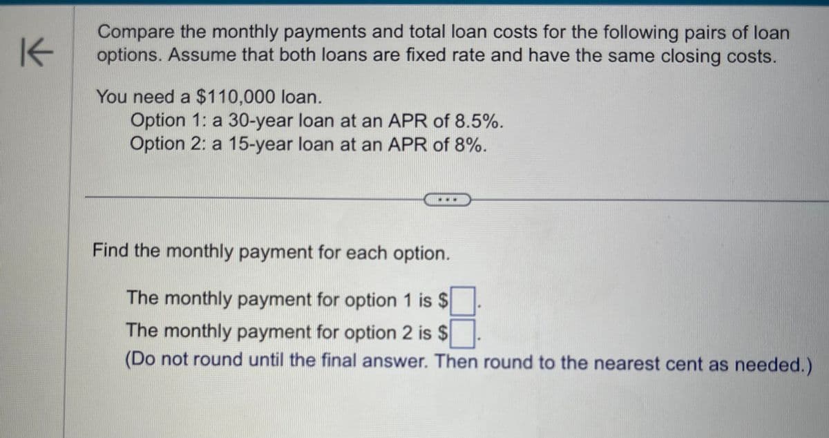 K
Compare the monthly payments and total loan costs for the following pairs of loan
options. Assume that both loans are fixed rate and have the same closing costs.
You need a $110,000 loan.
Option 1: a 30-year loan at an APR of 8.5%.
Option 2: a 15-year loan at an APR of 8%.
Find the monthly payment for each option.
The monthly payment for option 1 is $
The monthly payment for option 2 is $
(Do not round until the final answer. Then round to the nearest cent as needed.)