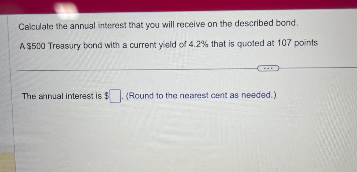 Calculate the annual interest that you will receive on the described bond.
A $500 Treasury bond with a current yield of 4.2% that is quoted at 107 points
The annual interest is $
(Round to the nearest cent as needed.)
