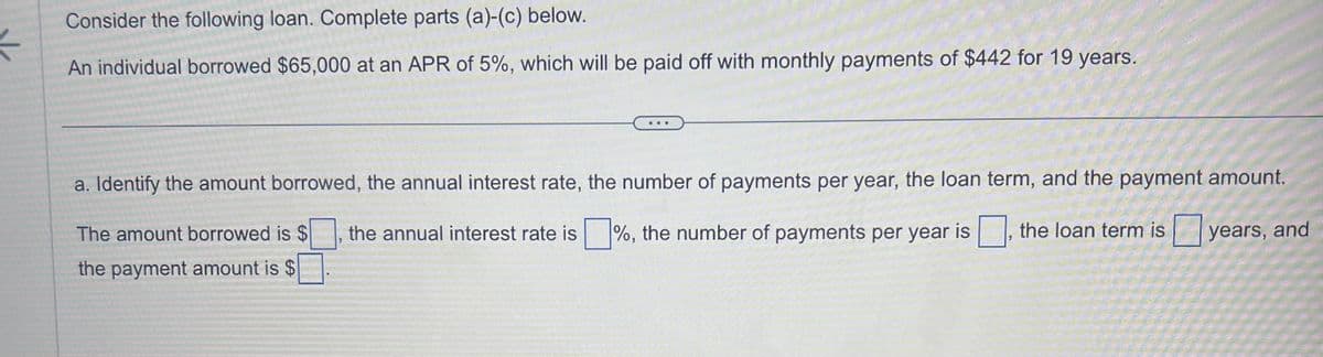 K
Consider the following loan. Complete parts (a)-(c) below.
An individual borrowed $65,000 at an APR of 5%, which will be paid off with monthly payments of $442 for 19 years.
...
a. Identify the amount borrowed, the annual interest rate, the number of payments per year, the loan term, and the payment amount.
The amount borrowed is $
%, the number of payments per year is
the loan term is years, and
the payment amount is $
the annual interest rate is
"