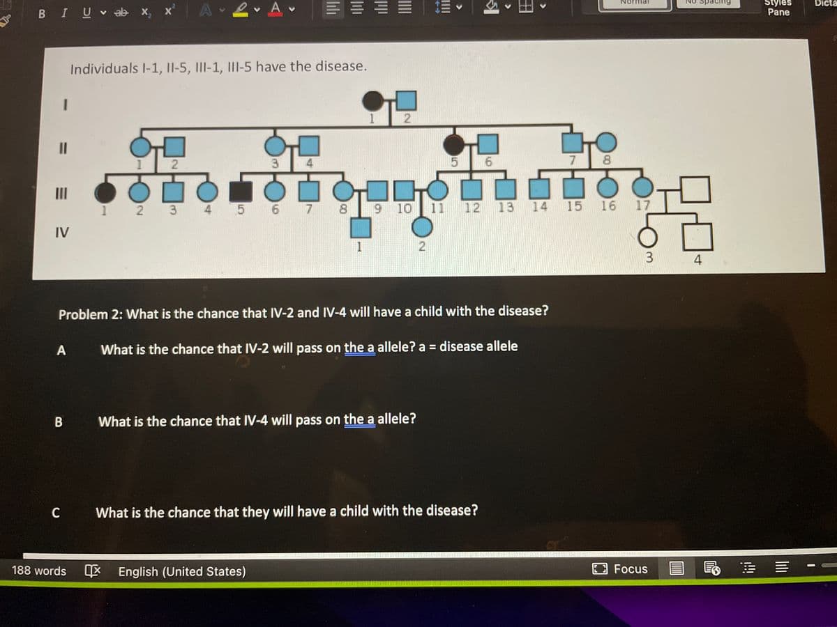 E = E E E
Dicta
BIU ab x, x A 2 Av
Styles
Pane
Individuals I-1, II-5, III-1, III-5 have the disease.
1
II
6.
7 8
II
1 2 3 4 5 6 7 8
9 10 11
12 13
14 15 16
17
오모오
IV
1
4
Problem 2: What is the chance that IV-2 and IV-4 will have a child with the disease?
What is the chance that IV-2 will pass on the a allele? a = disease allele
%3D
В
What is the chance that IV-4 will pass on the a allele?
C What is the chance that they will have a child with the disease?
188 words
E English (United States)
Focus
2.
2.
4,
2.
