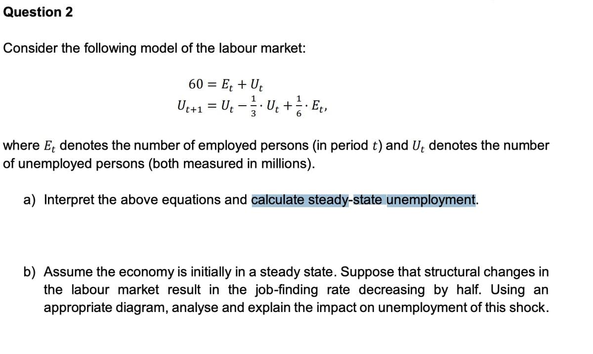 Question 2
Consider the following model of the labour market:
60 = E; + Ut
Ut+1 = Ut
Ut +
Et,
3
where E, denotes the number of employed persons (in period t) and U; denotes the number
of unemployed persons (both measured in millions).
a) Interpret the above equations and calculate steady-state unemployment.
b) Assume the economy is initially in a steady state. Suppose that structural changes in
the labour market result in the job-finding rate decreasing by half. Using an
appropriate diagram, analyse and explain the impact on unemployment of this shock.
