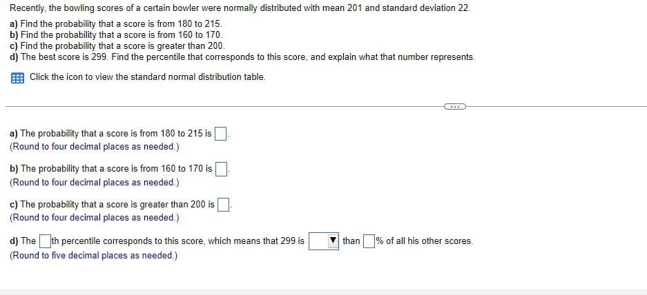 Recently, the bowling scores of a certain bowler were normally distributed with mean 201 and standard deviation 22.
a) Find the probability that a score is from 180 to 215.
b) Find the probability that a score is from 160 to 170.
c) Find the probability that a score is greater than 200.
d) The best score is 299. Find the percentile that corresponds to this score, and explain what that number represents.
Click the icon to view the standard normal distribution table.
....
a) The probability that a score is from 180 to 215 is
(Round to four decimal places as needed.)
b) The probability that a score is from 160 to 170 is
(Round to four decimal places as needed.)
c) The probability that a score is greater than 200 is
(Round to four decimal places as needed.)
d) The th percentile corresponds to this score, which means that 299 is
than % of all his other scores.
(Round to five decimal places as needed.)
