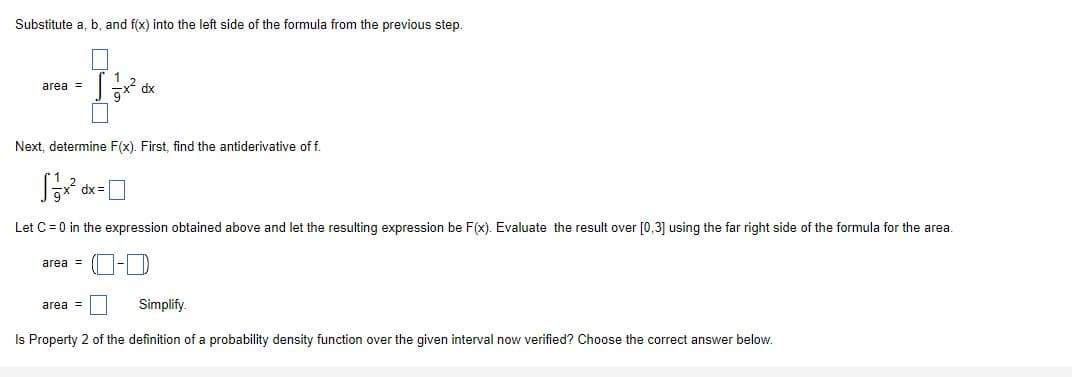 Substitute a, b, and f(x) into the left side of the formula from the previous step.
area =
dx
Next, determine F(x). First, find the antiderivative of f.
dx =
Let C = 0 in the expression obtained above and let the resulting expression be F(x). Evaluate the result over [0,3] using the far right side of the formula for the area.
area =
area =
Simplify.
Is Property 2 of the definition of a probability density function over the given interval now verified? Choose the correct answer below.
