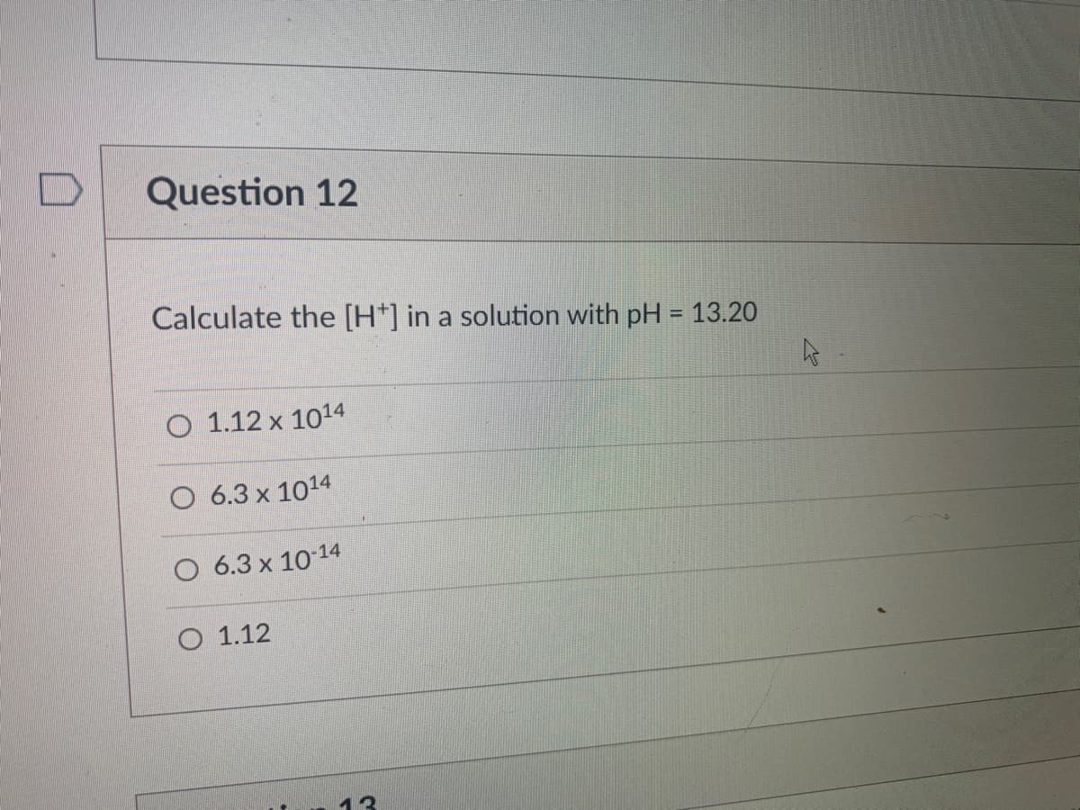 Question 12
Calculate the [H*] in a solution with pH = 13.20
%3D
O 1.12 x 1014
O 6.3 x 1014
O 6.3 x 10 14
O 1.12
13
