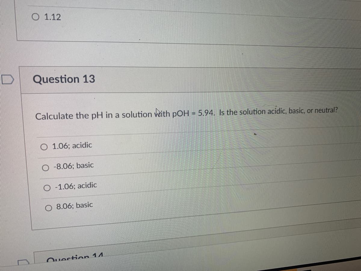 O 1.12
Question 13
Calculate the pH in a solution with pOH = 5.94. Is the solution acidic, basic, or neutral?
1.06; acidic
-8.06; basic
-1.06; acidic
8.06; basic
Ouestion 14.
