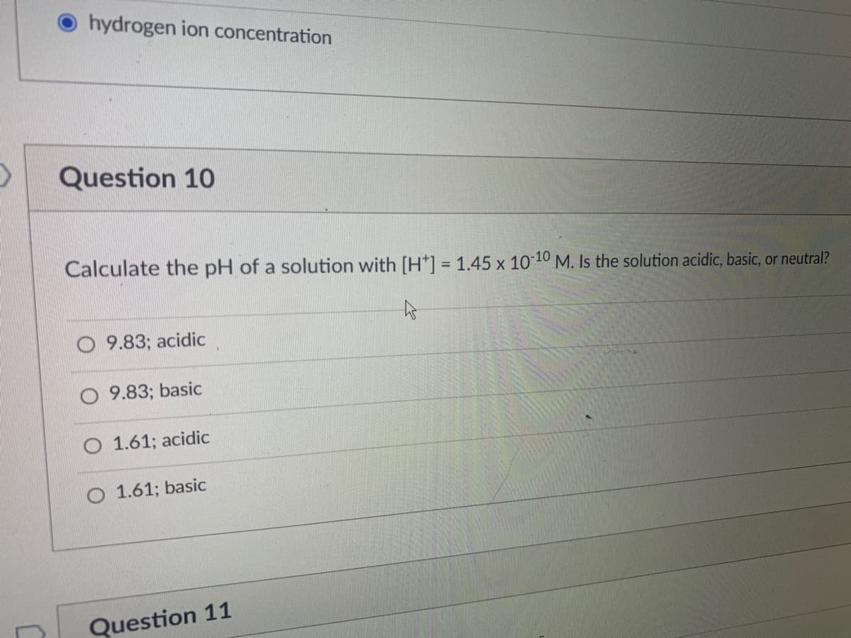hydrogen ion concentration
Question 10
Calculate the pH of a solution with [H*] = 1.45 x 10 10 M. Is the solution acidic, basic, or neutral?
9.83; acidic
9.83; basic
1.61; acidic
O 1.61; basic
Question 11
