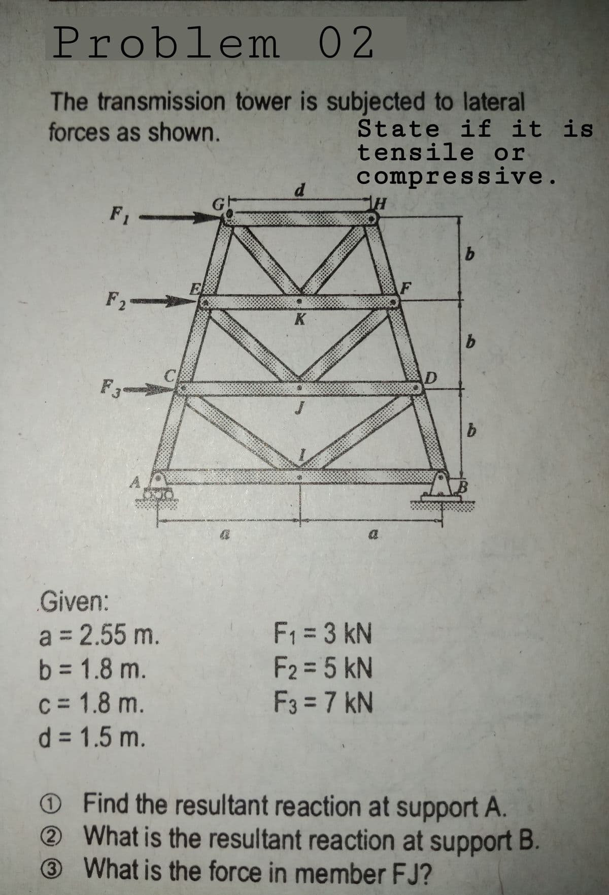 Problem 02
The transmission tower is subjected to lateral
forces as shown.
State if it is
tensile or
compressive.
d.
F1
F2=
K
C
F3
Given:
a = 2.55 m.
b = 1.8 m.
c = 1.8 m.
d = 1.5 m.
F1 = 3 kN
F2 = 5 kN
F3 = 7 kN
O Find the resultant reaction at support A.
What is the resultant reaction at support B.
3What is the force in member FJ?
