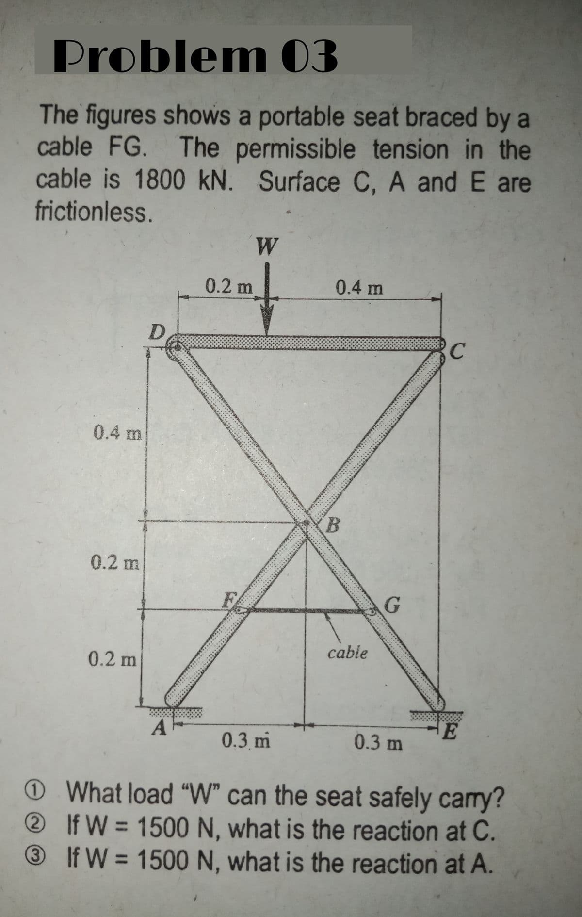 Problem 03
The figures shows a portable seat braced by a
cable FG. The permissible tension in the
cable is 1800 kN. Surface C, A and E are
frictionless.
W
0.2 m
0.4 m
D.
RC
0.4 m
0.2 m
FA
cable
0.2 m
0.3 m
0.3 m
OWhat load "W" can the seat safely carry?
If W = 1500 N, what is the reaction at C.
If W = 1500 N, what is the reaction at A.
%3D
