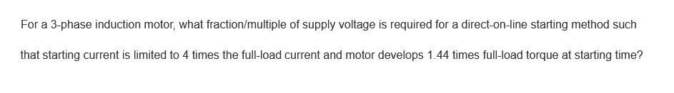 For a 3-phase induction motor, what fraction/multiple of supply voltage is required for a direct-on-line starting method such
that starting current is limited to 4 times the full-load current and motor develops 1.44 times full-load torque at starting time?
