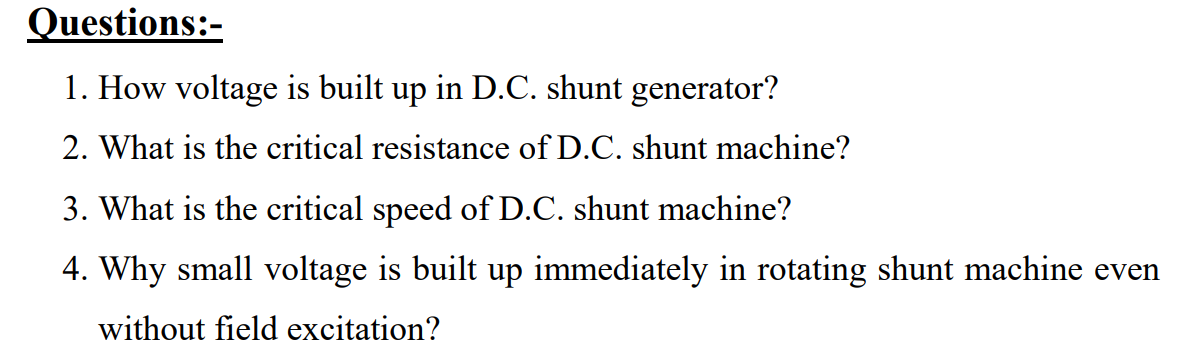 Questions:-
1. How voltage is built up in D.C. shunt generator?
2. What is the critical resistance of D.C. shunt machine?
3. What is the critical speed of D.C. shunt machine?
4. Why small voltage is built up immediately in rotating shunt machine even
without field excitation?
