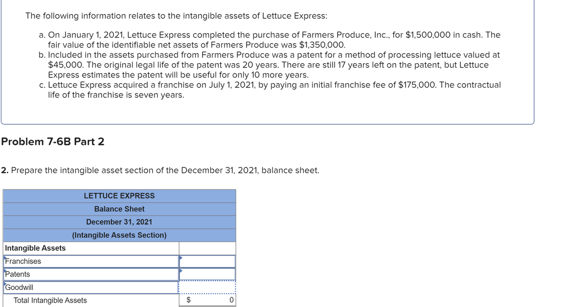 The following information relates to the intangible assets of Lettuce Express:
a. On January 1, 2021, Lettuce Express completed the purchase of Farmers Produce, Inc., for $1,500,000 in cash. The
fair value of the identifiable net assets of Farmers Produce was $1,350,000.
b. Included in the assets purchased from Farmers Produce was a patent for a method of processing lettuce valued at
$45,000. The original legal life of the patent was 20 years. There are still 17 years left on the patent, but Lettuce
Express estimates the patent will be useful for only 10 more years.
c. Lettuce Express acquired a franchise on July 1, 2021, by paying an initial franchise fee of $175,000. The contractual
life of the franchise is seven years.
Problem 7-6B Part 2
2. Prepare the intangible asset section of the December 31, 2021, balance sheet.
LETTUCE EXPRESS
Balance Sheet
December 31, 2021
(Intangible Assets Section)
Intangible Assets
Franchises
Patents
Goodwill
Total Intangible Assets
24
