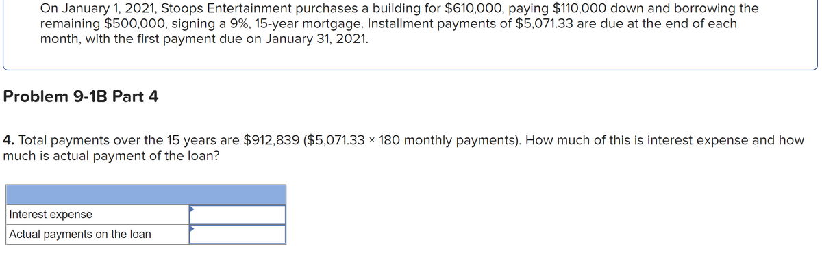 On January 1, 2021, Stoops Entertainment purchases a building for $610,000, paying $110,000 down and borrowing the
remaining $500,000, signing a 9%, 15-year mortgage. Installment payments of $5,071.33 are due at the end of each
month, with the first payment due on January 31, 2021.
Problem 9-1B Part 4
4. Total payments over the 15 years are $912,839 ($5,071.33 × 180 monthly payments). How much of this is interest expense and how
much is actual payment of the loan?
Interest expense
Actual payments on the loan
