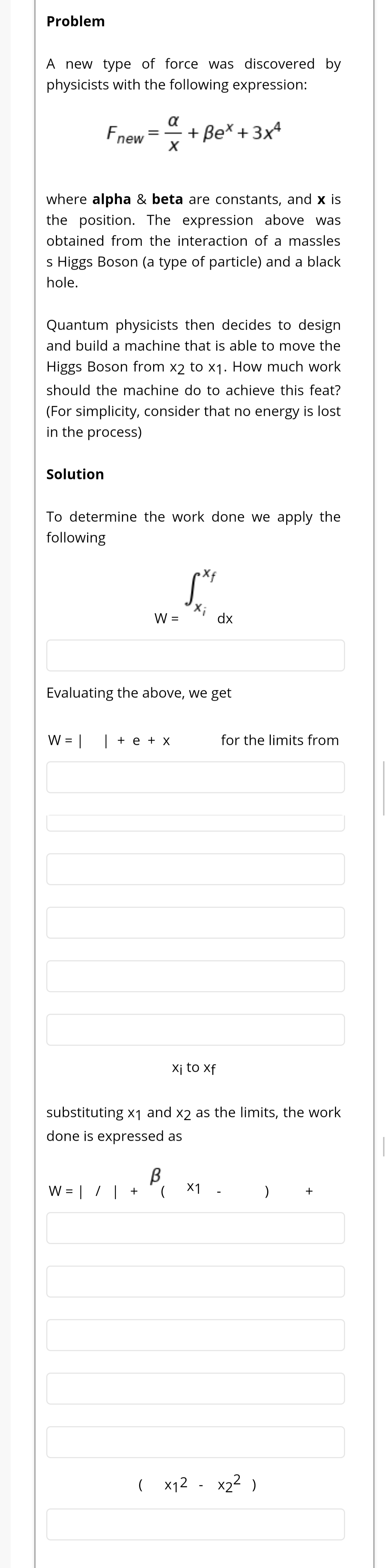 A new type of force was discovered by
physicists with the following expression:
a
Fnew
+ Be* + 3x4
where alpha & beta are constants, and x is
the position. The expression above was
obtained from the interaction of a massles
s Higgs Boson (a type of particle) and a black
hole.
Quantum physicists then decides to design
and build a machine that is able to move the
Higgs Boson from x2 to x1. How much work
should the machine do to achieve this feat?
(For simplicity, consider that no energy is lost
in the process)
