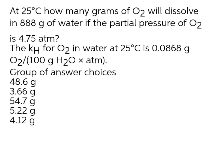 At 25°C how many grams of O2 will dissolve
in 888
of water if the partial pressure of O2
is 4.75 atm?
The kH for O2 in water at 25°C is 0.0868 g
O2/(100 g H20 x atm).
Group of answer choices
48.6 g
3.66 g
54.7 g
5.22 g
4.12 g
