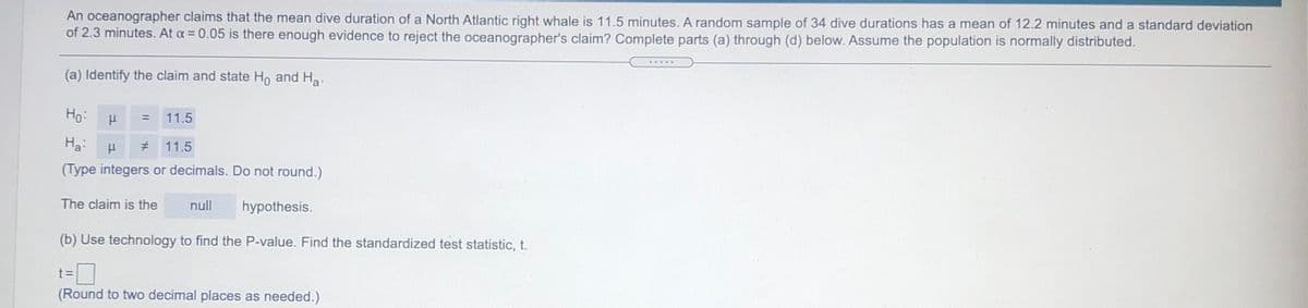 An oceanographer claims that the mean dive duration of a North Atlantic right whale is 11.5 minutes. A random sample of 34 dive durations has a mean of 12.2 minutes and a standard deviation
of 2.3 minutes. At a = 0.05 is there enough evidence to reject the oceanographer's claim? Complete parts (a) through (d) below. Assume the population is normally distributed.
(a) Identify the claim and state Ho and Ha.
Ho:
11.5
%3D
Ha:
# 11.5
(Type integers or decimals. Do not round.)
The claim is the
null
hypothesis.
(b) Use technology to find the P-value. Find the standardized test statistic, t.
t3D
(Round to two decimal places as needed.)
