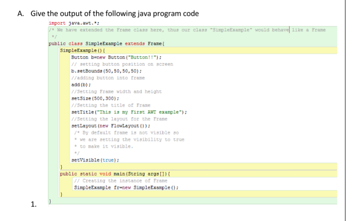 A. Give the output of the following java program code
import java.awt.*:
We have extended the Frame class here, thus our class "SimpleExample" would behave 1ike a Frame
public class SimpleExample extends Framet
SimpleExample (OE
Button b=new Button ("Button!!"):
// setting button position on screen
b.setBounds (50,50,50,50):
//adding button into frame
add (b);
//Setting Frame width and height
set5ize (500, 300):
//Setting the title of Frame
setTitle ("This is my First AWT example");
//Setting the layout for the Frame
setlayout (new FlowLayout (0):
/* By default frame is not visible so
* we are setting the visibility to true
* to make it visible.
setVisible (true);
public static void main(String args[]){
// Creating the instance of Frame
SimpleExample fr-new SimpleExample ();
1.
