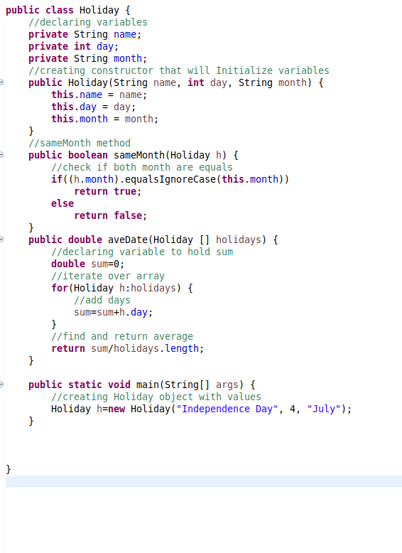 public class Holiday {
//declaring variables
private String name;
private int day;
private String month;
//creating constructor that will Initialize variables
public Holiday (String name, int day, String month) {
this.name = name;
this.day = day;
this.month = month;
}
//sameMonth method
public boolean sameMonth(Holiday h) {
//check if both month are equals
if((h.month).equalsIgnoreCase(this.month))
return true;
else
return false;
}
public double aveDate(Holiday [] holidays) {
//declaring variable to hold sum
double sum=0;
//iterate over array
for (Holiday h:holidays) {
//add days
sum=sum+h.day;
}
//find and return average
return sum/holidays.length;
}
public static void main(String[ args) {
//creating Holiday object with values
Holiday h=new Holiday("Independence Day", 4, "July");
}
}
