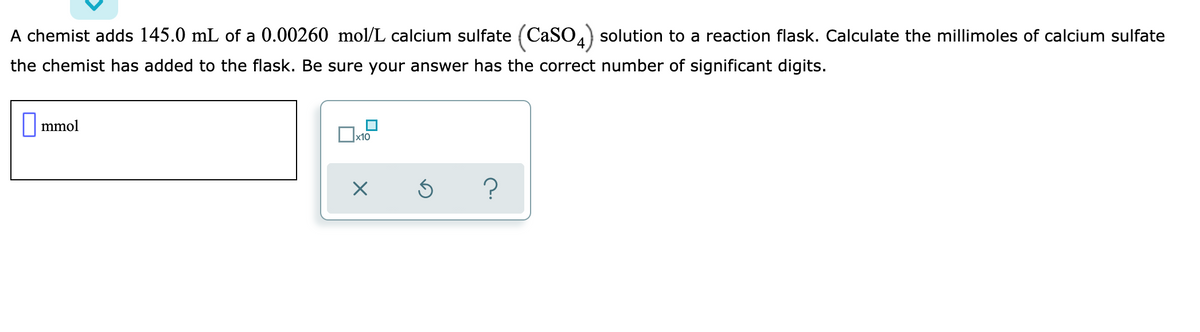 A chemist adds 145.0 mL of a 0.00260 mol/L calcium sulfate (CaSO) solution to a reaction flask. Calculate the millimoles of calcium sulfate
the chemist has added to the flask. Be sure your answer has the correct number of significant digits.
|mmol
Ox10
