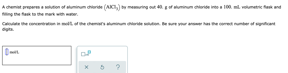A chemist prepares a solution of aluminum chloride (AlCl, by measuring out 40. g of aluminum chloride into a 100. mL volumetric flask and
filling the flask to the mark with water.
Calculate the concentration in mol/L of the chemist's aluminum chloride solution. Be sure your answer has the correct number of significant
digits.
mol/L
x10

