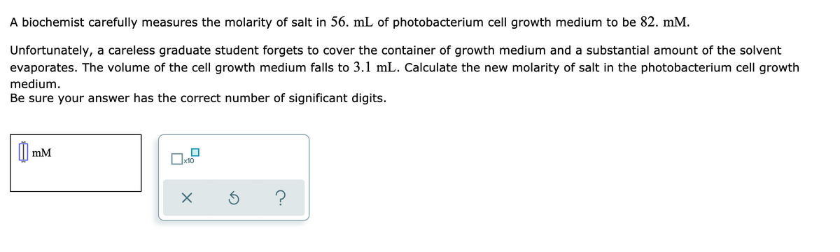 A biochemist carefully measures the molarity of salt in 56. mL of photobacterium cell growth medium to be 82. mM.
Unfortunately, a careless graduate student forgets to cover the container of growth medium and a substantial amount of the solvent
evaporates. The volume of the cell growth medium falls to 3.1 mL. Calculate the new molarity of salt in the photobacterium cell growth
medium.
Be sure your answer has the correct number of significant digits.
mM
x10
