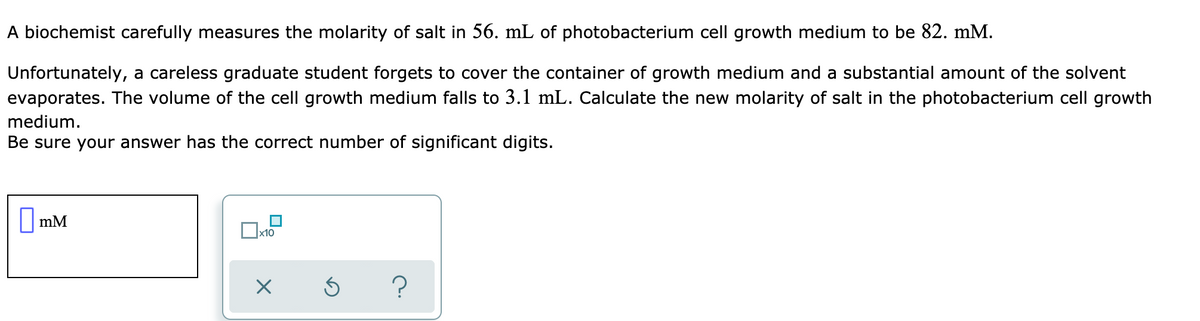 A biochemist carefully measures the molarity of salt in 56. mL of photobacterium cell growth medium to be 82. mM.
Unfortunately, a careless graduate student forgets to cover the container of growth medium and a substantial amount of the solvent
evaporates. The volume of the cell growth medium falls to 3.1 mL. Calculate the new molarity of salt in the photobacterium cell growth
medium.
Be sure your answer has the correct number of significant digits.
||mM
Ox10
