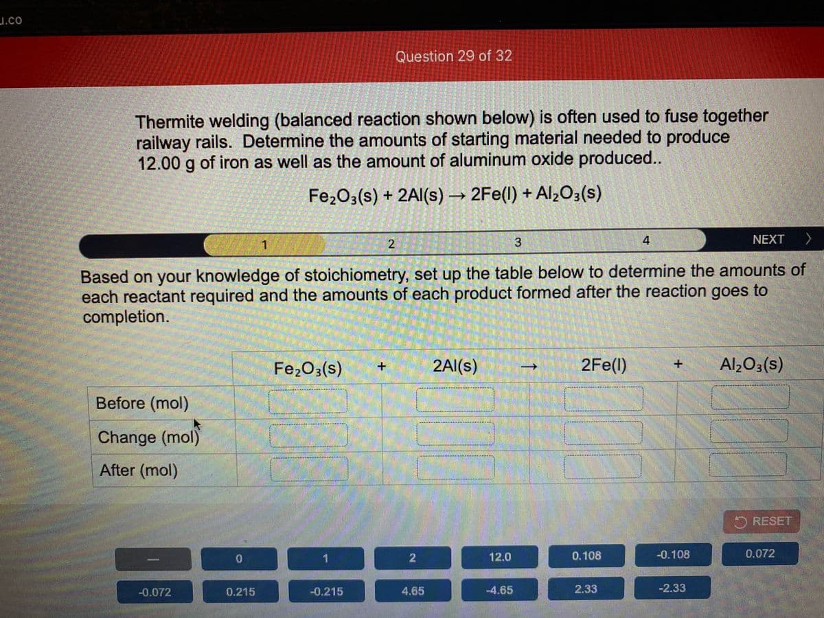 J.co
Question 29 of 32
Thermite welding (balanced reaction shown below) is often used to fuse together
railway rails. Determine the amounts of starting material needed to produce
12.00 g of iron as well as the amount of aluminum oxide produced..
Fe2O3(s) + 2Al(s) 2Fe(l) + Alz03(s)
1
2
4
NEXT
へ
Based on your knowledge of stoichiometry, set up the table below to determine the amounts of
each reactant required and the amounts of each product formed after the reaction goes to
completion.
Fe203(s)
2Al(s)
2Fe(l)
Al203(s)
其其 就其其其 * 其 K其
利 丼 利其
Before (mol)
Change (mol)
材其 算
After (mol)
O RESET
1
12.0
0.108
-0.108
0.072
-0.072
0.215
-0.215
4.65
-4.65
2.33
-2.33
3.
2.
