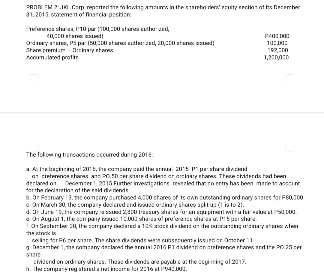 PROBLEM 2: JKL Corp. reported the following amounts in the shareholders' equity section of its December
31, 2015, statement of financial position:
Preference shares, P10 par (100,000 shares authorized,
40,000 shares issued)
Ordinary shares, P5 par (50,000 shares authorized, 20,000 shares issued)
Share premium - Ordinary shares
Accumulated profits
P400,000
100,000
192,000
1,200,000
The following transactions occurred during 2016:
a. At the beginning of 2016, the company paid the annual 2015 P1 per share dividend
on preference shares and PO.50 per share dividend on ordinary shares. These dividends had been
declared on
December 1, 2015.Further investigations revealed that no entry has been made to account
for the declaration of the said dividends.
b. On February 13, the company purchased 4,000 shares of its own outstanding ordinary shares for P80,000.
c. On March 30, the company declared and issued ordinary shares split-up (1 is to 2).
d. On June 19, the company reissued 2,800 treasury shares for an equipment with a fair value at P50,000.
e. On August 1, the company issued 10,000 shares of preference shares at P15 per share.
f. On September 30, the company declared a 10% stock dividend on the outstanding ordinary shares when
the stock is
selling for P6 per share. The share dividends were subsequently issued on October 11.
g. December 1, the company declared the annual 2016 P1 dividend on preference shares and the PO.25 per
share
dividend on ordinary shares. These dividends are payable at the beginning of 2017.
h. The company registered a net income for 2016 at P940,000.
