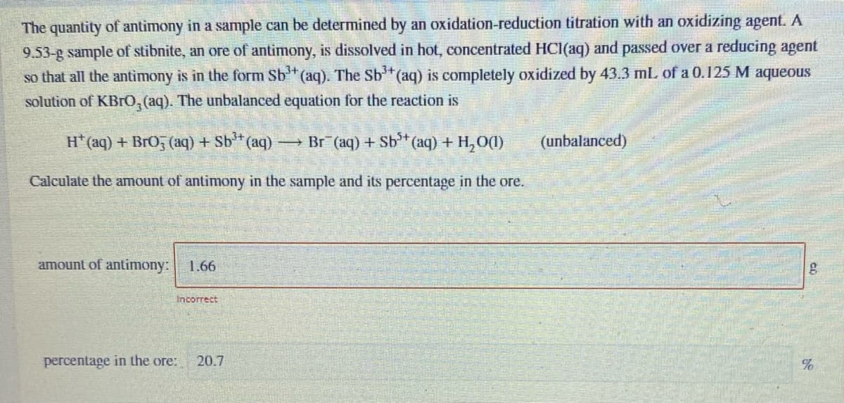 The quantity of antimony in a sample can be determined by an oxidation-reduction titration with an oxidizing agent. A
9.53-g sample of stibnite, an ore of antimony, is dissolved in hot, concentrated HCI(aq) and passed over a reducing agent
so that all the antimony is in the form Sb (aq). The Sb*(aq) is completely oxidized by 43.3 mL of a 0.125 M aqueous
solution of KBrO, (aq). The unbalanced equation for the reaction is
H(aq) + BrO, (aq) + Sb** (aq) Br (aq) + Sb*
(aq) + H,O(1)
(unbalanced)
Calculate the amount of antimony in the sample and its percentage in the ore.
amount of antimony: 1.66
Incorrect
percentage in the ore:
20.7
